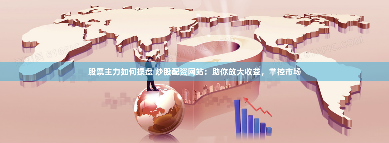 股票主力如何操盘 炒股配资网站：助你放大收益，掌控市场