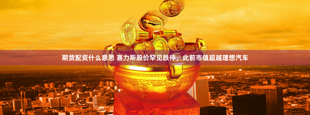 期货配资什么意思 赛力斯股价罕见跌停，此前市值超越理想汽车