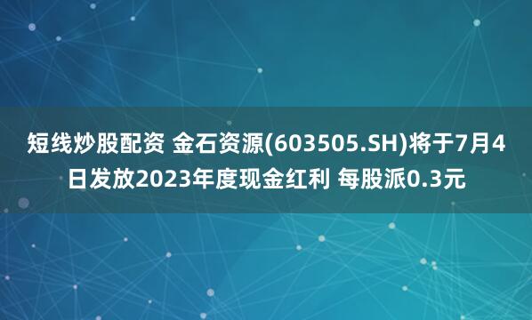 短线炒股配资 金石资源(603505.SH)将于7月4日发放2023年度现金红利 每股派0.3元
