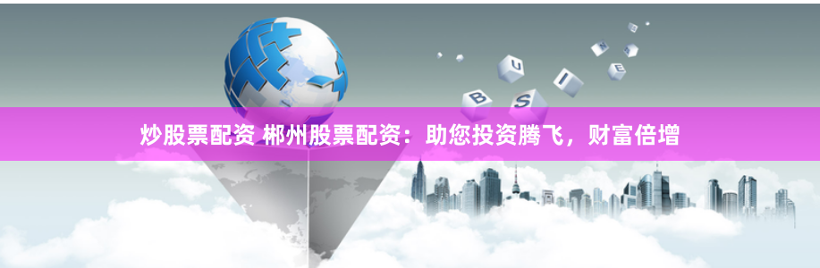 炒股票配资 郴州股票配资：助您投资腾飞，财富倍增