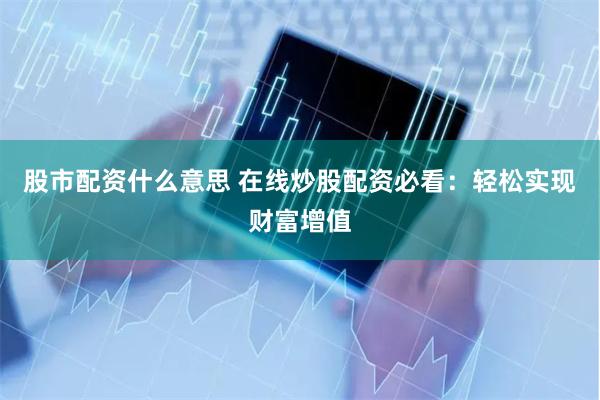 股市配资什么意思 在线炒股配资必看：轻松实现财富增值