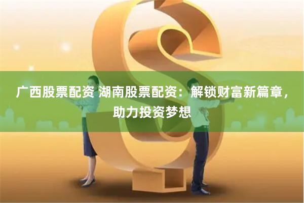 广西股票配资 湖南股票配资：解锁财富新篇章，助力投资梦想
