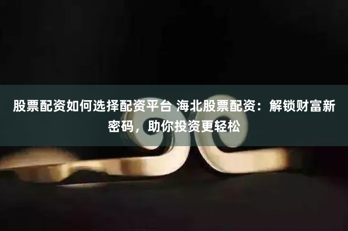 股票配资如何选择配资平台 海北股票配资:解锁财富新密码,助你投资更轻松