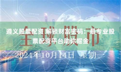 遵义股票配资 解锁财富密码：最专业股票配资平台助你掘金