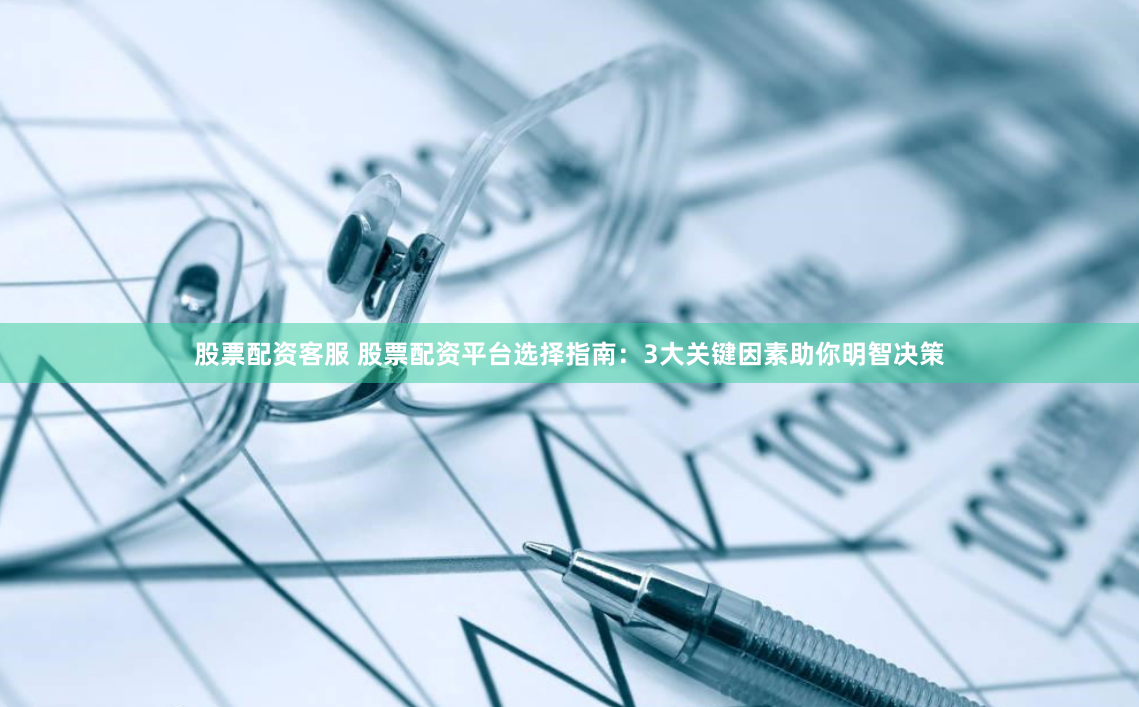 股票配资客服 股票配资平台选择指南：3大关键因素助你明智决策