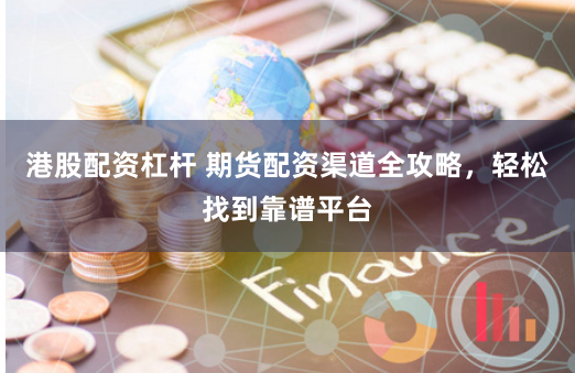 港股配资杠杆 期货配资渠道全攻略，轻松找到靠谱平台