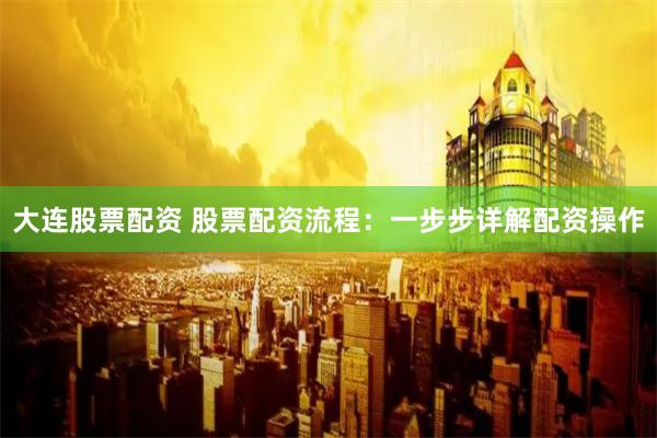 大连股票配资 股票配资流程：一步步详解配资操作