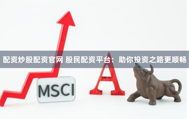 配资炒股配资官网 股民配资平台：助你投资之路更顺畅