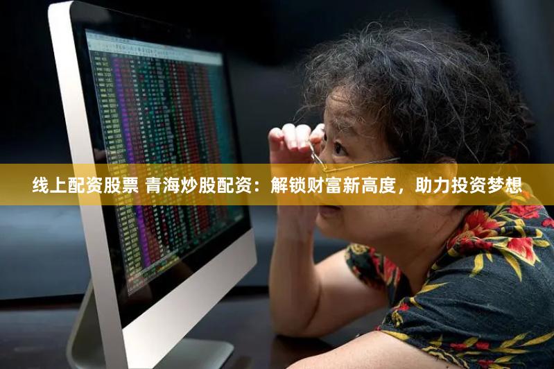 线上配资股票 青海炒股配资：解锁财富新高度，助力投资梦想