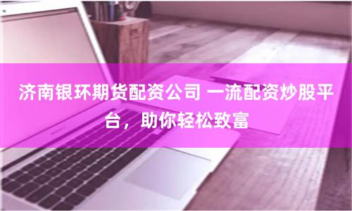 济南银环期货配资公司 一流配资炒股平台，助你轻松致富