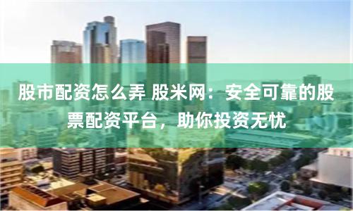 股市配资怎么弄 股米网：安全可靠的股票配资平台，助你投资无忧
